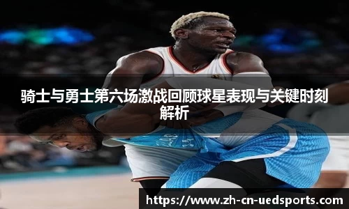 骑士与勇士第六场激战回顾球星表现与关键时刻解析